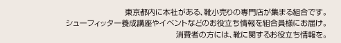 東京都内に本社がある、靴小売りの専門店が集まる協会です。シューフィッター養成講座やイベントなどのお役立ち情報を会員様にお届け。消費者の方には、靴に関するお役立ち情報を。